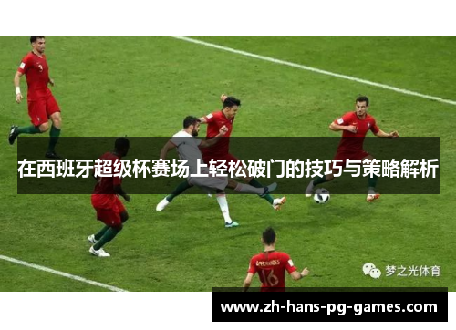 在西班牙超级杯赛场上轻松破门的技巧与策略解析