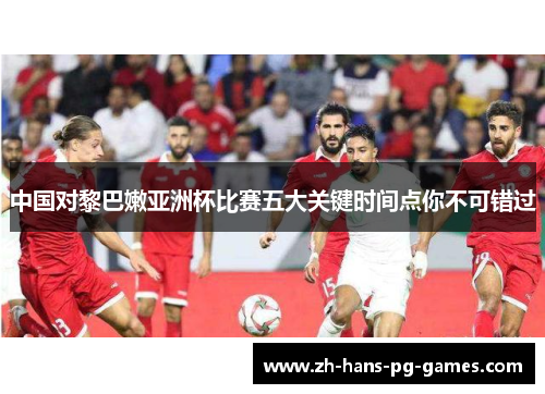 中国对黎巴嫩亚洲杯比赛五大关键时间点你不可错过