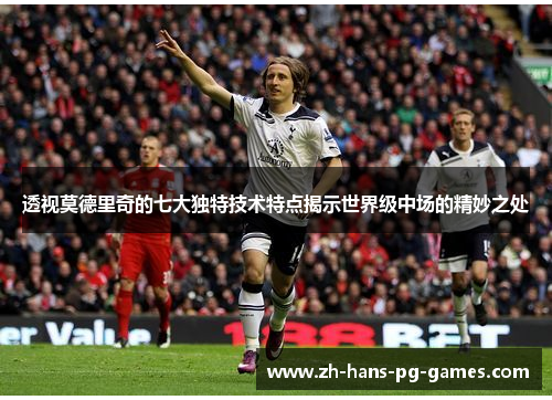 透视莫德里奇的七大独特技术特点揭示世界级中场的精妙之处
